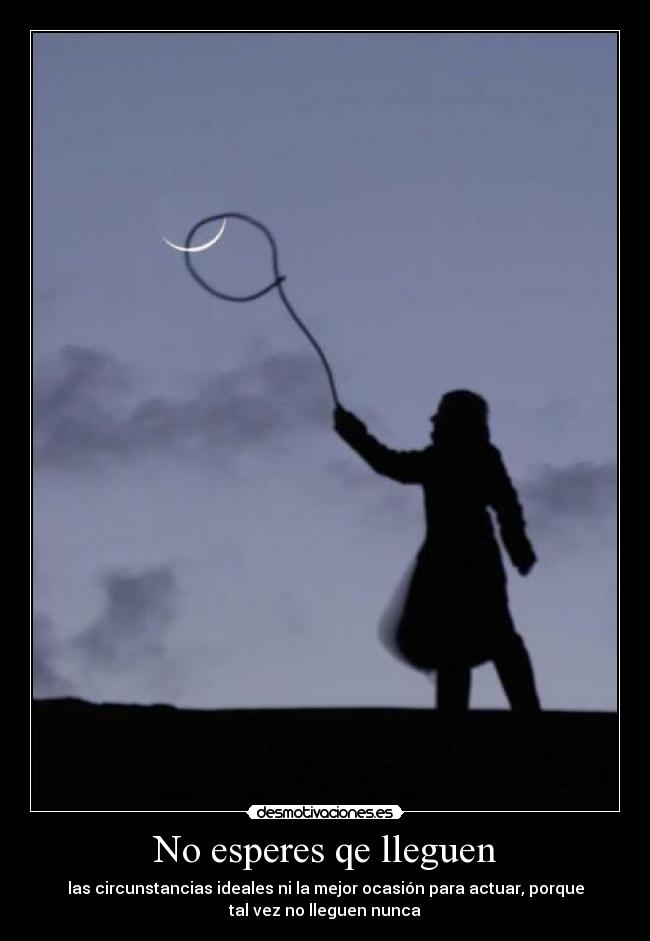 No esperes qe lleguen - las circunstancias ideales ni la mejor ocasión para actuar, porque
tal vez no lleguen nunca