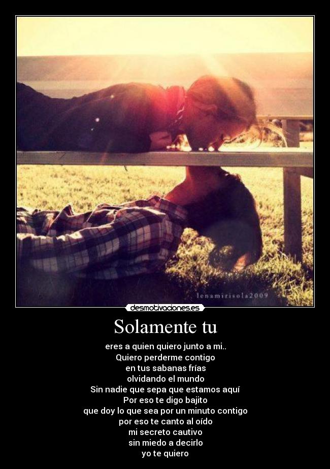 Solamente tu - eres a quien quiero junto a mi..
Quiero perderme contigo
en tus sabanas frías
olvidando el mundo
Sin nadie que sepa que estamos aquí
Por eso te digo bajito
que doy lo que sea por un minuto contigo
por eso te canto al oído
mi secreto cautivo
sin miedo a decirlo
yo te quiero