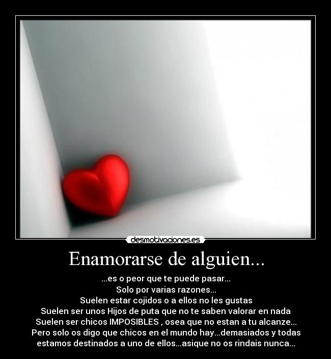 Enamorarse de alguien... - ...es o peor que te puede pasar...
Solo por varias razones...
Suelen estar cojidos o a ellos no les gustas
Suelen ser unos Hijos de puta que no te saben valorar en nada
Suelen ser chicos IMPOSIBLES , osea que no estan a tu alcanze...
Pero solo os digo que chicos en el mundo hay...demasiados y todas
estamos destinados a uno de ellos...asique no os rindais nunca...