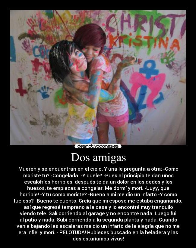 Dos amigas - Mueren y se encuentran en el cielo. Y una le pregunta a otra: -Como
moriste tu? -Congelada. -Y duele? -Pues al principio te dan unos
escalofríos horribles, después te da un dolor en los dedos y los
huesos, te empiezas a congelar. Me dormí y morí. -Uuyy, que
horrible! -Y tu como moriste? -Bueno a mi me dio un infarto -Y como
fue eso? -Bueno te cuento. Creía que mi esposo me estaba engañando,
así que regresé temprano a la casa y lo encontré muy tranquilo
viendo tele. Salí corriendo al garage y no encontré nada. Luego fui
al patio y nada. Subí corriendo a la segunda planta y nada. Cuando
venia bajando las escaleras me dio un infarto de la alegría que no me
era infiel y morí. - PELOTUDA! Hubieses buscado en la heladera y las
dos estaríamos vivas!