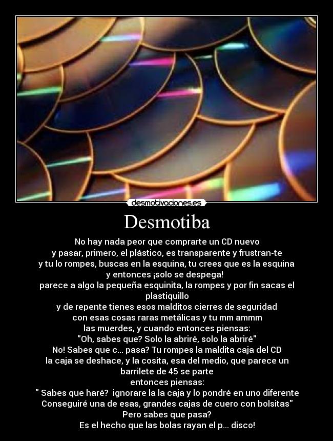Desmotiba - No hay nada peor que comprarte un CD nuevo
y pasar, primero, el plástico, es transparente y frustran-te
y tu lo rompes, buscas en la esquina, tu crees que es la esquina
y entonces ¡solo se despega!  
parece a algo la pequeña esquinita, la rompes y por fin sacas el plastiquillo
y de repente tienes esos malditos cierres de seguridad
con esas cosas raras metálicas y tu mm ammm
las muerdes, y cuando entonces piensas:
Oh, sabes que? Solo la abriré, solo la abriré
No! Sabes que c... pasa? Tu rompes la maldita caja del CD
la caja se deshace, y la cosita, esa del medio, que parece un barrilete de 45 se parte
entonces piensas:
 Sabes que haré?  ignorare la la caja y lo pondré en uno diferente
Conseguiré una de esas, grandes cajas de cuero con bolsitas
Pero sabes que pasa?
Es el hecho que las bolas rayan el p... disco!