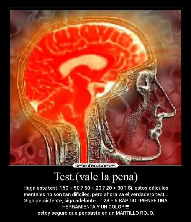 Test.(vale la pena) - Haga este test. 150 + 50 ? 50 + 20 ? 20 + 30 ? Sí, estos cálculos
mentales no son tan difíciles, pero ahora va el verdadero test...
Siga persistente, siga adelante... 123 + 5 RÁPIDO!! PIENSE UNA
HERRAMIENTA Y UN COLOR!!!!
estoy seguro que pensaste en un MARTILLO ROJO.