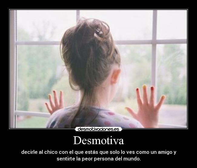 Desmotiva - decirle al chico con el que estás que solo lo ves como un amigo y
sentirte la peor persona del mundo.