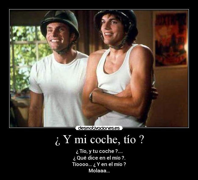 ¿ Y mi coche, tío ? - ¿ Tío, y tu coche ?....
¿ Qué dice en el mío ?.
Tíoooo... ¿ Y en el mío ?
Molaaa...