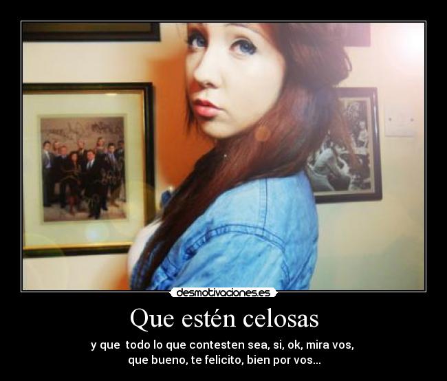 Que estén celosas - y que todo lo que contesten sea, si, ok, mira vos,
que bueno, te felicito, bien por vos...