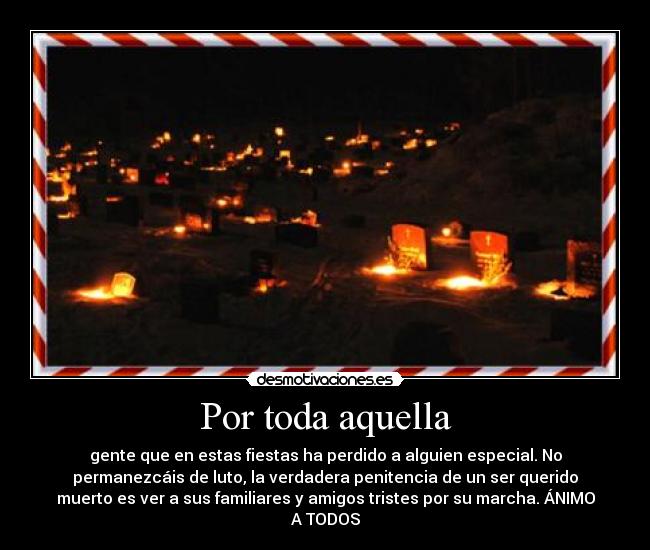 Por toda aquella - gente que en estas fiestas ha perdido a alguien especial. No
permanezcáis de luto, la verdadera penitencia de un ser querido
muerto es ver a sus familiares y amigos tristes por su marcha. ÁNIMO
A TODOS