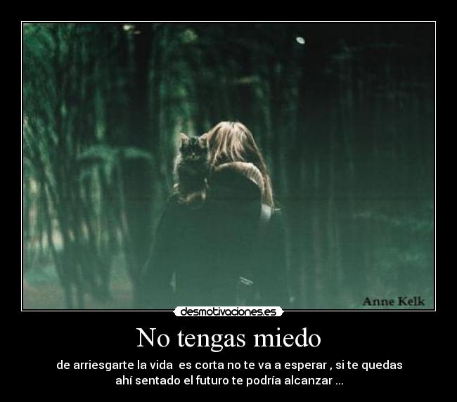 No tengas miedo - de arriesgarte la vida es corta no te va a esperar , si te quedas
ahí sentado el futuro te podría alcanzar ...