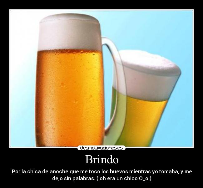Brindo - Por la chica de anoche que me toco los huevos mientras yo tomaba, y me
dejo sin palabras. ( oh era un chico O_o )