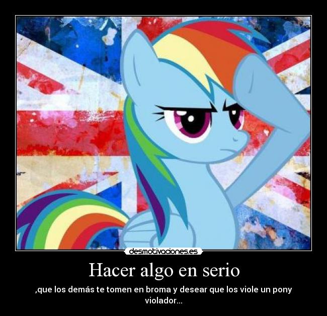 Hacer algo en serio - ,que los demás te tomen en broma y desear que los viole un pony violador...