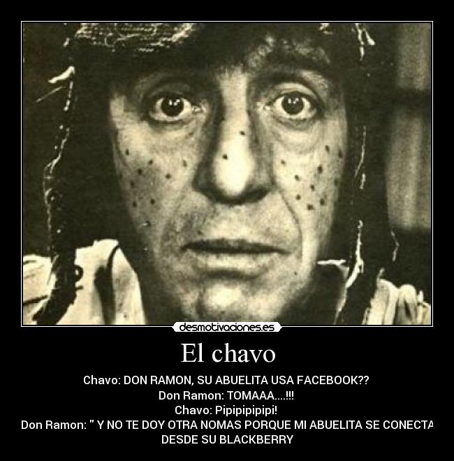 El chavo - Chavo: DON RAMON, SU ABUELITA USA FACEBOOK??
Don Ramon: TOMAAA....!!!
Chavo: Pipipipipipi!
Don Ramon: Y NO TE DOY OTRA NOMAS PORQUE MI ABUELITA SE CONECTA
DESDE SU BLACKBERRY