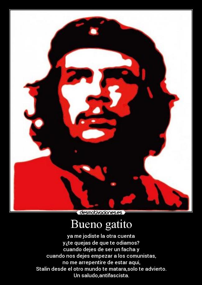 Bueno gatito - ya me jodiste la otra cuenta
y¿te quejas de que te odiamos?
cuando dejes de ser un facha y
cuando nos dejes empezar a los comunistas,
no me arrepentire de estar aqui,
Stalin desde el otro mundo te matara,solo te advierto.
Un saludo,antifascista.