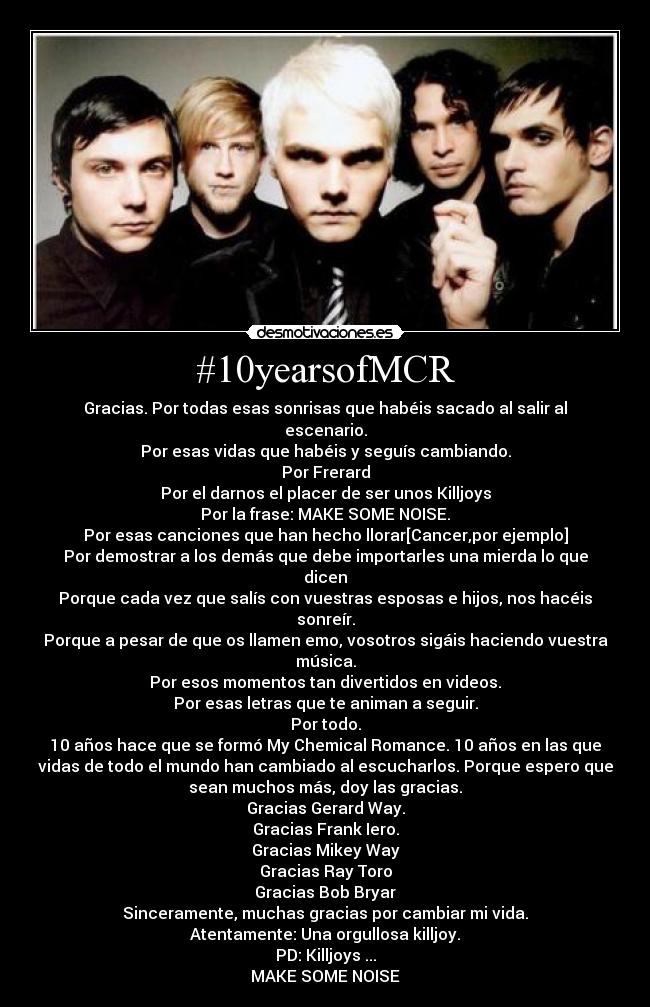 #10yearsofMCR - Gracias. Por todas esas sonrisas que habéis sacado al salir al
escenario.
Por esas vidas que habéis y seguís cambiando.
Por Frerard
Por el darnos el placer de ser unos Killjoys
Por la frase: MAKE SOME NOISE.
Por esas canciones que han hecho llorar[Cancer,por ejemplo]
Por demostrar a los demás que debe importarles una mierda lo que
dicen
Porque cada vez que salís con vuestras esposas e hijos, nos hacéis
sonreír.
Porque a pesar de que os llamen emo, vosotros sigáis haciendo vuestra
música.
Por esos momentos tan divertidos en videos.
Por esas letras que te animan a seguir.
Por todo.
10 años hace que se formó My Chemical Romance. 10 años en las que
vidas de todo el mundo han cambiado al escucharlos. Porque espero que
sean muchos más, doy las gracias.
Gracias Gerard Way.
Gracias Frank Iero.
Gracias Mikey Way
Gracias Ray Toro
Gracias Bob Bryar
Sinceramente, muchas gracias por cambiar mi vida.
Atentamente: Una orgullosa killjoy.
PD: Killjoys ...
MAKE SOME NOISE