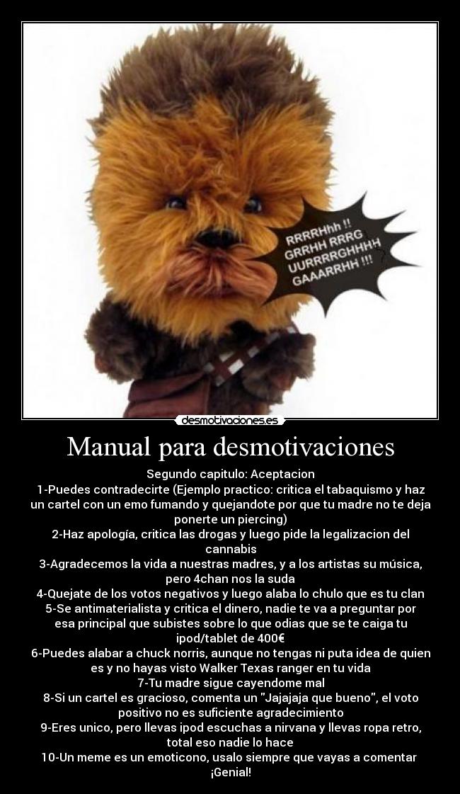 Manual para desmotivaciones - Segundo capitulo: Aceptacion
1-Puedes contradecirte (Ejemplo practico: critica el tabaquismo y haz
un cartel con un emo fumando y quejandote por que tu madre no te deja
ponerte un piercing)
2-Haz apología, critica las drogas y luego pide la legalizacion del
cannabis
3-Agradecemos la vida a nuestras madres, y a los artistas su música,
pero 4chan nos la suda
4-Quejate de los votos negativos y luego alaba lo chulo que es tu clan
5-Se antimaterialista y critica el dinero, nadie te va a preguntar por
esa principal que subistes sobre lo que odias que se te caiga tu
ipod/tablet de 400€
6-Puedes alabar a chuck norris, aunque no tengas ni puta idea de quien
es y no hayas visto Walker Texas ranger en tu vida
7-Tu madre sigue cayendome mal
8-Si un cartel es gracioso, comenta un Jajajaja que bueno, el voto
positivo no es suficiente agradecimiento
9-Eres unico, pero llevas ipod escuchas a nirvana y llevas ropa retro,
total eso nadie lo hace
10-Un meme es un emoticono, usalo siempre que vayas a comentar
¡Genial!