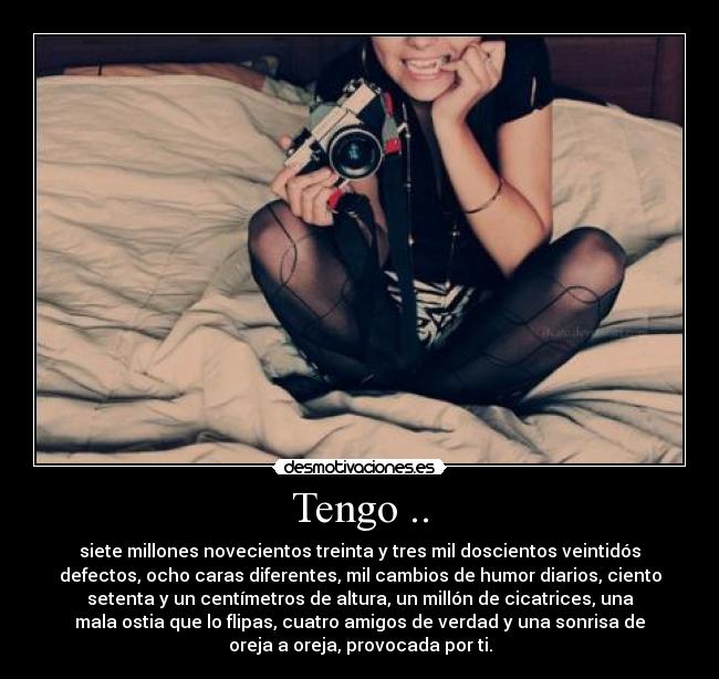 Tengo .. - siete millones novecientos treinta y tres mil doscientos veintidós
defectos, ocho caras diferentes, mil cambios de humor diarios, ciento
setenta y un centímetros de altura, un millón de cicatrices, una
mala ostia que lo flipas, cuatro amigos de verdad y una sonrisa de
oreja a oreja, provocada por ti.