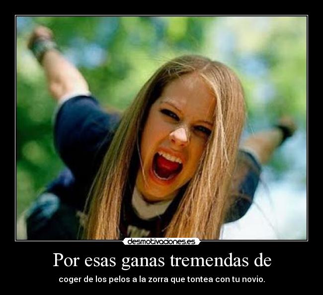 Por esas ganas tremendas de - coger de los pelos a la zorra que tontea con tu novio.