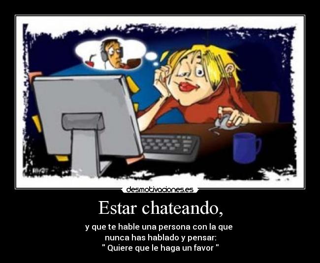 Estar chateando, - y que te hable una persona con la que 
nunca has hablado y pensar:
 Quiere que le haga un favor 