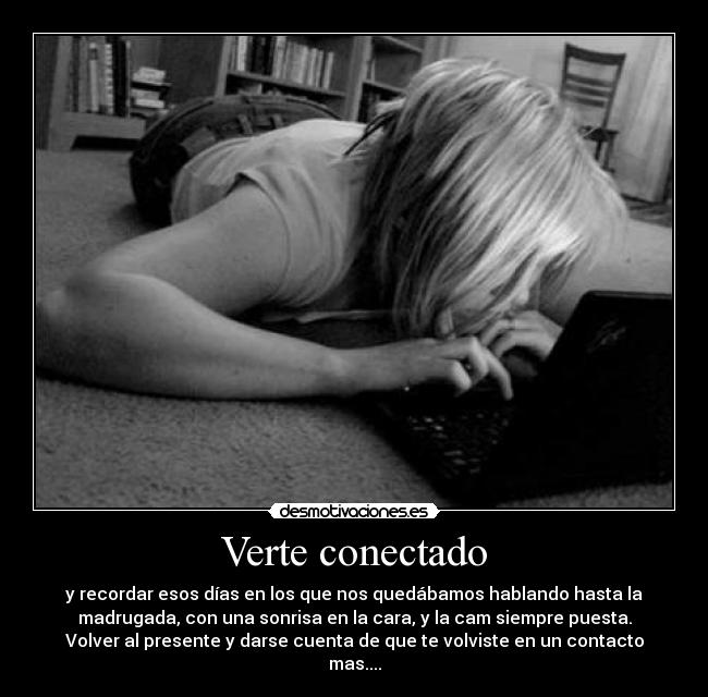 Verte conectado - y recordar esos días en los que nos quedábamos hablando hasta la
madrugada, con una sonrisa en la cara, y la cam siempre puesta.
Volver al presente y darse cuenta de que te volviste en un contacto
mas....
