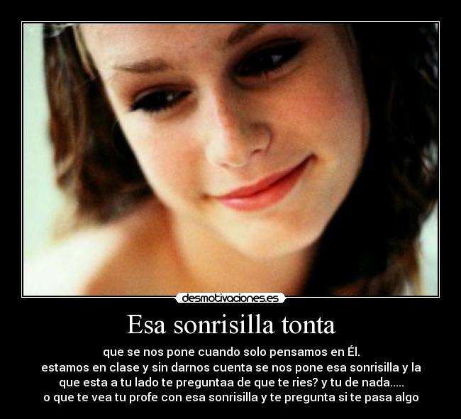 Esa sonrisilla tonta - que se nos pone cuando solo pensamos en Él.
estamos en clase y sin darnos cuenta se nos pone esa sonrisilla y la
que esta a tu lado te preguntaa de que te ries? y tu de nada.....
o que te vea tu profe con esa sonrisilla y te pregunta si te pasa algo