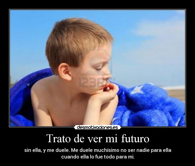 Trato de ver mi futuro - sin ella, y me duele. Me duele muchísimo no ser nadie para ella
cuando ella lo fue todo para mi.