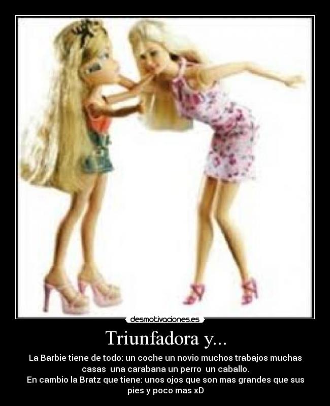 Triunfadora y... - La Barbie tiene de todo: un coche un novio muchos trabajos muchas
casas una carabana un perro un caballo.
En cambio la Bratz que tiene: unos ojos que son mas grandes que sus
pies y poco mas xD
