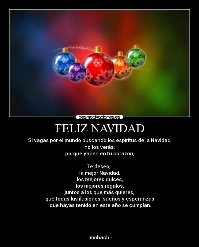 FELIZ NAVIDAD - Si vagas por el mundo buscando los espíritus de la Navidad,
no los verás;
porque yacen en tu corazón,
Te deseo,
la mejor Navidad,
los mejores dulces,
los mejores regalos,
juntos a los que más quieres,
que todas las ilusiones, sueños y esperanzas
que hayas tenido en este año se cumplan.
Imobach.-