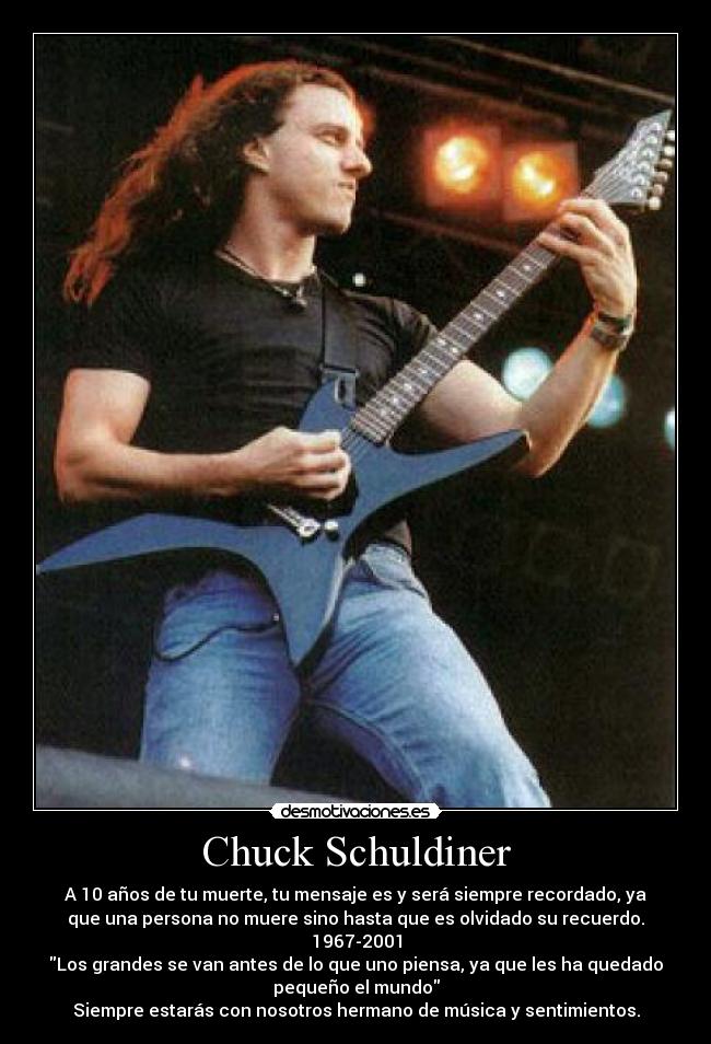 Chuck Schuldiner - A 10 años de tu muerte, tu mensaje es y será siempre recordado, ya
que una persona no muere sino hasta que es olvidado su recuerdo.
1967-2001
Los grandes se van antes de lo que uno piensa, ya que les ha quedado
pequeño el mundo
Siempre estarás con nosotros hermano de música y sentimientos.