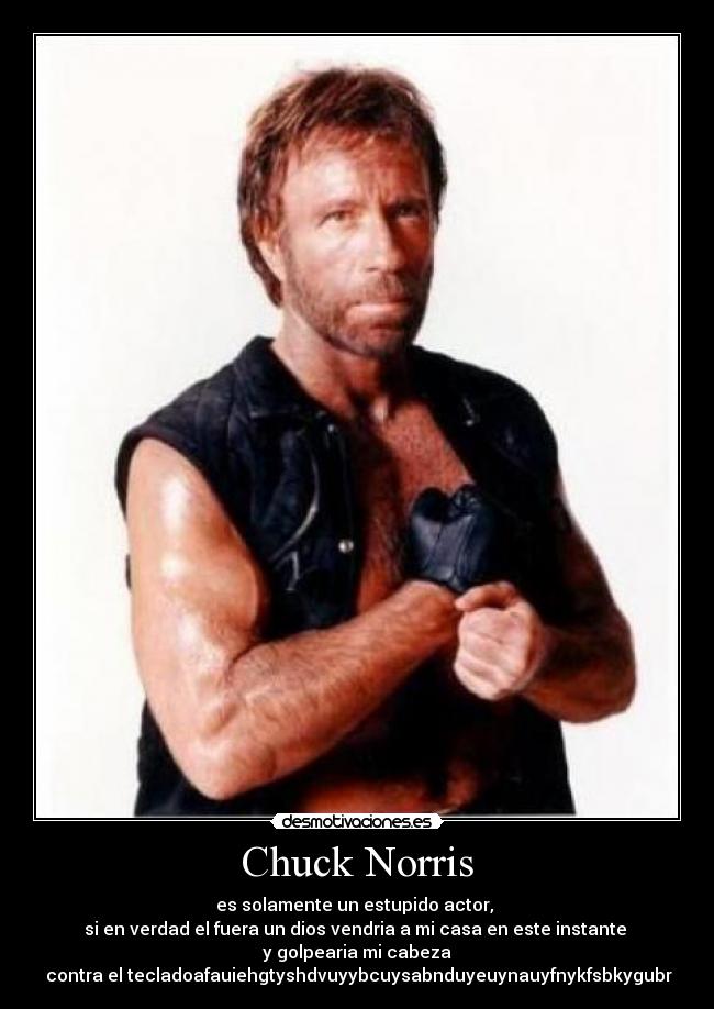 Chuck Norris - es solamente un estupido actor, 
si en verdad el fuera un dios vendria a mi casa en este instante 
y golpearia mi cabeza
 contra el tecladoafauiehgtyshdvuyybcuysabnduyeuynauyfnykfsbkygubr