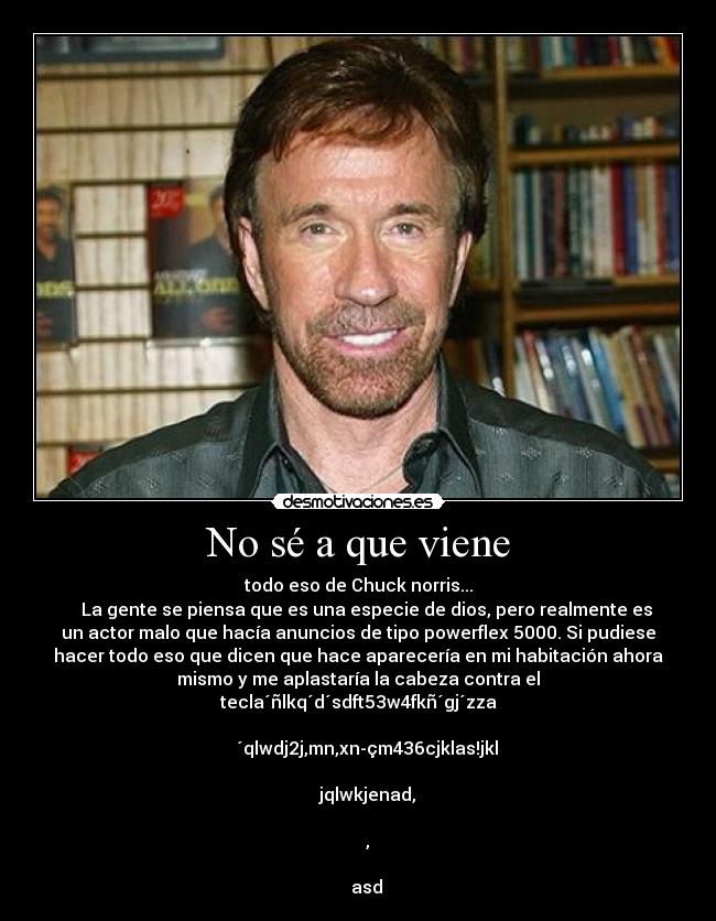 No sé a que viene - todo eso de Chuck norris...
    La gente se piensa que es una especie de dios, pero realmente es
un actor malo que hacía anuncios de tipo powerflex 5000. Si pudiese
hacer todo eso que dicen que hace aparecería en mi habitación ahora
mismo y me aplastaría la cabeza contra el
tecla´ñlkq´d´sdft53w4fkñ´gj´zza

    ´qlwdj2j,mn,xn-çm436cjklas!jkl

    jqlwkjenad,

    ,

    asd