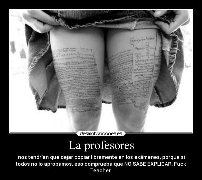 La profesores - nos tendrían que dejar copiar libremente en los exámenes, porque si
todos no lo aprobamos, eso comprueba que NO SABE EXPLICAR. Fuck
Teacher.