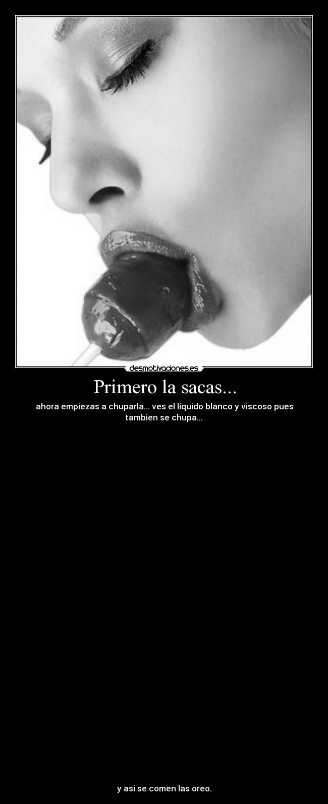 Primero la sacas... - ahora empiezas a chuparla... ves el líquido blanco y viscoso pues
tambien se chupa...
y asi se comen las oreo.