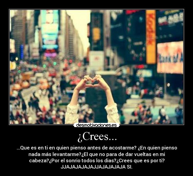 ¿Crees... - ...Que es en ti en quien pienso antes de acostarme? ¿En quien pienso
nada más levantarme?¿El que no para de dar vueltas en mi
cabeza?¿Por el sonrio todos los dias?¿Crees que es por ti?
JJAJAJAJAJAJJAJAJAJAJA SI.