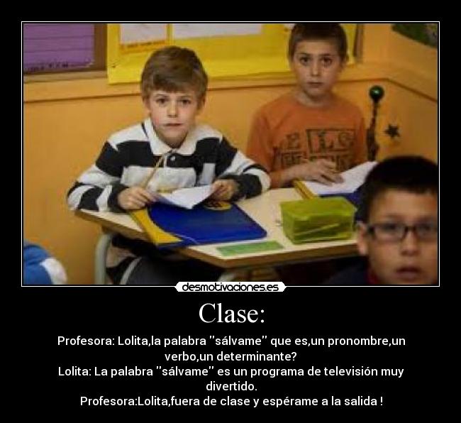 Clase: - Profesora: Lolita,la palabra sálvame que es,un pronombre,un
verbo,un determinante?
Lolita: La palabra sálvame es un programa de televisión muy
divertido.
Profesora:Lolita,fuera de clase y espérame a la salida !