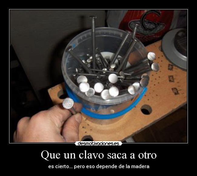 Que un clavo saca a otro - es cierto... pero eso depende de la madera