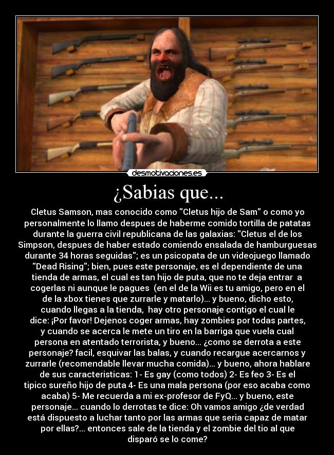 ¿Sabias que... - Cletus Samson, mas conocido como Cletus hijo de Sam o como yo
personalmente lo llamo despues de haberme comido tortilla de patatas
durante la guerra civil republicana de las galaxias: Cletus el de los
Simpson, despues de haber estado comiendo ensalada de hamburguesas
durante 34 horas seguidas; es un psicopata de un videojuego llamado
Dead Rising; bien, pues este personaje, es el dependiente de una
tienda de armas, el cual es tan hijo de puta, que no te deja entrar a
cogerlas ni aunque le pagues (en el de la Wii es tu amigo, pero en el
de la xbox tienes que zurrarle y matarlo)... y bueno, dicho esto,
cuando llegas a la tienda, hay otro personaje contigo el cual le
dice: ¡Por favor! Dejenos coger armas, hay zombies por todas partes,
y cuando se acerca le mete un tiro en la barriga que vuela cual
persona en atentado terrorista, y bueno... ¿como se derrota a este
personaje? facil, esquivar las balas, y cuando recargue acercarnos y
zurrarle (recomendable llevar mucha comida)... y bueno, ahora hablare
de sus caracteristicas: 1- Es gay (como todos) 2- Es feo 3- Es el
tipico sureño hijo de puta 4- Es una mala persona (por eso acaba como
acaba) 5- Me recuerda a mi ex-profesor de FyQ... y bueno, este
personaje... cuando lo derrotas te dice: Oh vamos amigo ¿de verdad
está dispuesto a luchar tanto por las armas que seria capaz de matar
por ellas?... entonces sale de la tienda y el zombie del tio al que
disparó se lo come?
