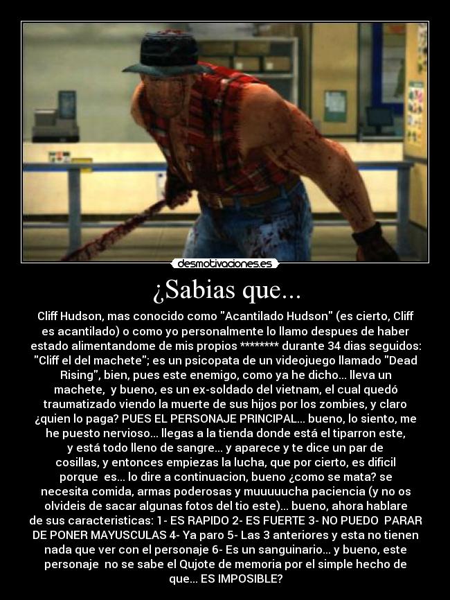 ¿Sabias que... - Cliff Hudson, mas conocido como Acantilado Hudson (es cierto, Cliff
es acantilado) o como yo personalmente lo llamo despues de haber
estado alimentandome de mis propios ******** durante 34 dias seguidos:
Cliff el del machete; es un psicopata de un videojuego llamado Dead
Rising, bien, pues este enemigo, como ya he dicho... lleva un
machete, y bueno, es un ex-soldado del vietnam, el cual quedó
traumatizado viendo la muerte de sus hijos por los zombies, y claro
¿quien lo paga? PUES EL PERSONAJE PRINCIPAL... bueno, lo siento, me
he puesto nervioso... llegas a la tienda donde está el tiparron este,
y está todo lleno de sangre... y aparece y te dice un par de
cosillas, y entonces empiezas la lucha, que por cierto, es dificil
porque es... lo dire a continuacion, bueno ¿como se mata? se
necesita comida, armas poderosas y muuuuucha paciencia (y no os
olvideis de sacar algunas fotos del tio este)... bueno, ahora hablare
de sus caracteristicas: 1- ES RAPIDO 2- ES FUERTE 3- NO PUEDO PARAR
DE PONER MAYUSCULAS 4- Ya paro 5- Las 3 anteriores y esta no tienen
nada que ver con el personaje 6- Es un sanguinario... y bueno, este
personaje no se sabe el Qujote de memoria por el simple hecho de
que... ES IMPOSIBLE?