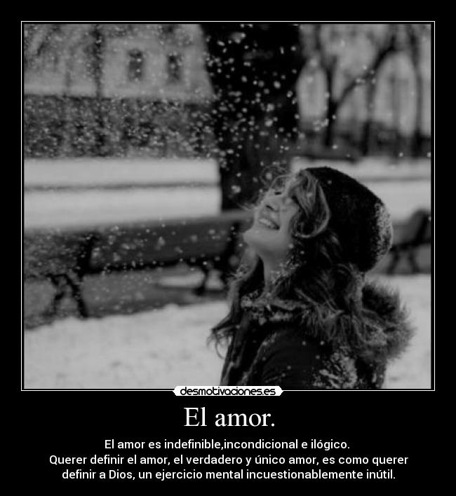 El amor. - El amor es indefinible,incondicional e ilógico.
Querer definir el amor, el verdadero y único amor, es como querer
definir a Dios, un ejercicio mental incuestionablemente inútil.