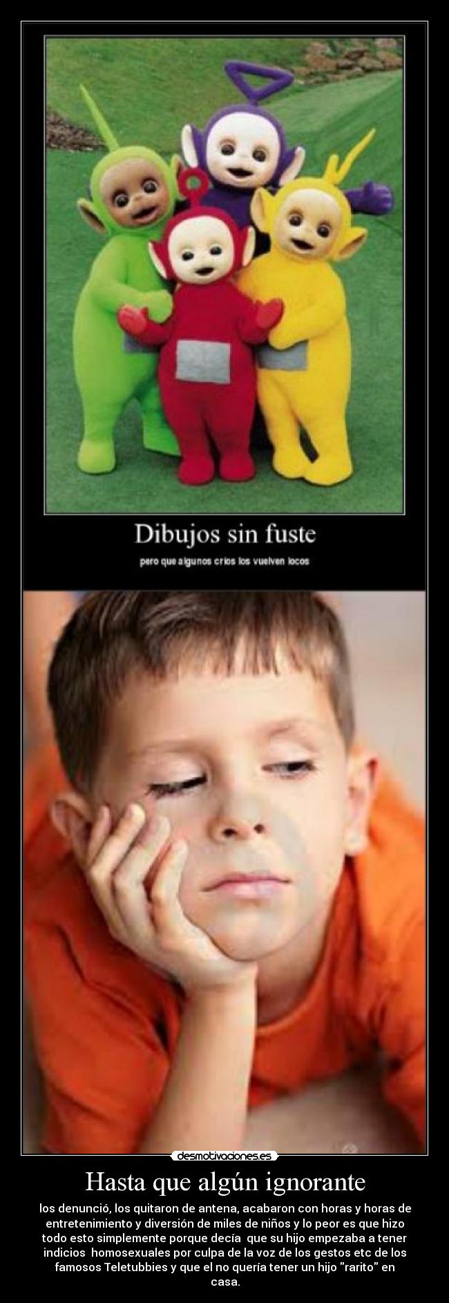 Hasta que algún ignorante - los denunció, los quitaron de antena, acabaron con horas y horas de
entretenimiento y diversión de miles de niños y lo peor es que hizo
todo esto simplemente porque decía  que su hijo empezaba a tener
indicios  homosexuales por culpa de la voz de los gestos etc de los
famosos Teletubbies y que el no quería tener un hijo rarito en
casa.