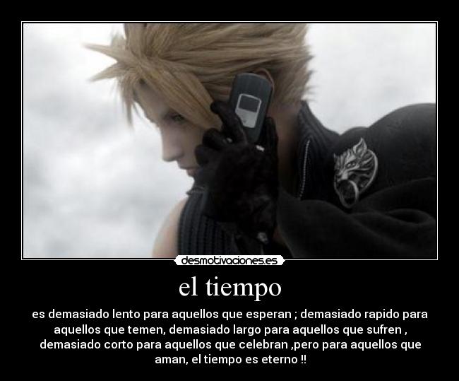 el tiempo - es demasiado lento para aquellos que esperan ; demasiado rapido para
aquellos que temen, demasiado largo para aquellos que sufren ,
demasiado corto para aquellos que celebran ,pero para aquellos que
aman, el tiempo es eterno !!