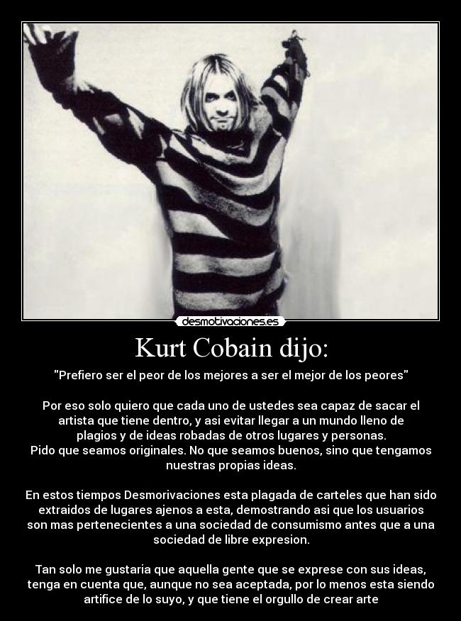 Kurt Cobain dijo: - Prefiero ser el peor de los mejores a ser el mejor de los peores

Por eso solo quiero que cada uno de ustedes sea capaz de sacar el
artista que tiene dentro, y asi evitar llegar a un mundo lleno de
plagios y de ideas robadas de otros lugares y personas.
Pido que seamos originales. No que seamos buenos, sino que tengamos
nuestras propias ideas.

En estos tiempos Desmorivaciones esta plagada de carteles que han sido
extraidos de lugares ajenos a esta, demostrando asi que los usuarios
son mas pertenecientes a una sociedad de consumismo antes que a una
sociedad de libre expresion.

Tan solo me gustaria que aquella gente que se exprese con sus ideas,
tenga en cuenta que, aunque no sea aceptada, por lo menos esta siendo
artifice de lo suyo, y que tiene el orgullo de crear arte