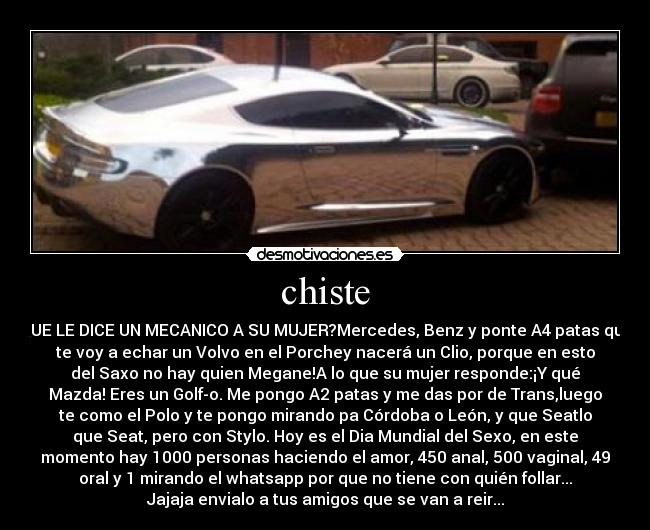 chiste - QUE LE DICE UN MECANICO A SU MUJER?Mercedes, Benz y ponte A4 patas que
te voy a echar un Volvo en el Porchey nacerá un Clio, porque en esto
del Saxo no hay quien Megane!A lo que su mujer responde:¡Y qué
Mazda! Eres un Golf-o. Me pongo A2 patas y me das por de Trans,luego
te como el Polo y te pongo mirando pa Córdoba o León, y que Seatlo
que Seat, pero con Stylo. Hoy es el Dia Mundial del Sexo, en este
momento hay 1000 personas haciendo el amor, 450 anal, 500 vaginal, 49
oral y 1 mirando el whatsapp por que no tiene con quién follar...
Jajaja envialo a tus amigos que se van a reir...