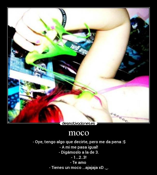 moco - - Oye, tengo algo que decirte, pero me da pena :$
- A mi me pasa igual!
- Digámoslo a la de 3.
- 1...2..3!
- Te amo
- Tienes un moco ...ajajaja xD ._.