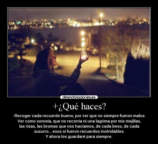 +¿Qué haces? - -Recoger cada recuerdo bueno, por ver que no siempre fueron malos.
Ver como sonreía, que no recorría ni una lagrima por mis mejillas,
las risas, las bromas que nos hacíamos, de cada beso, de cada
susurro... esos si fueron recuerdos inolvidables.
Y ahora los guardaré para siempre.