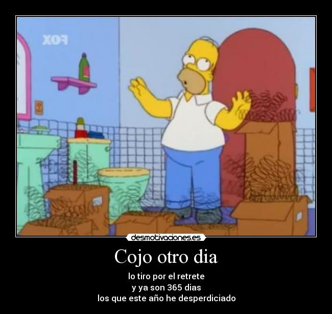 Cojo otro dia - lo tiro por el retrete
y ya son 365 dias
los que este año he desperdiciado