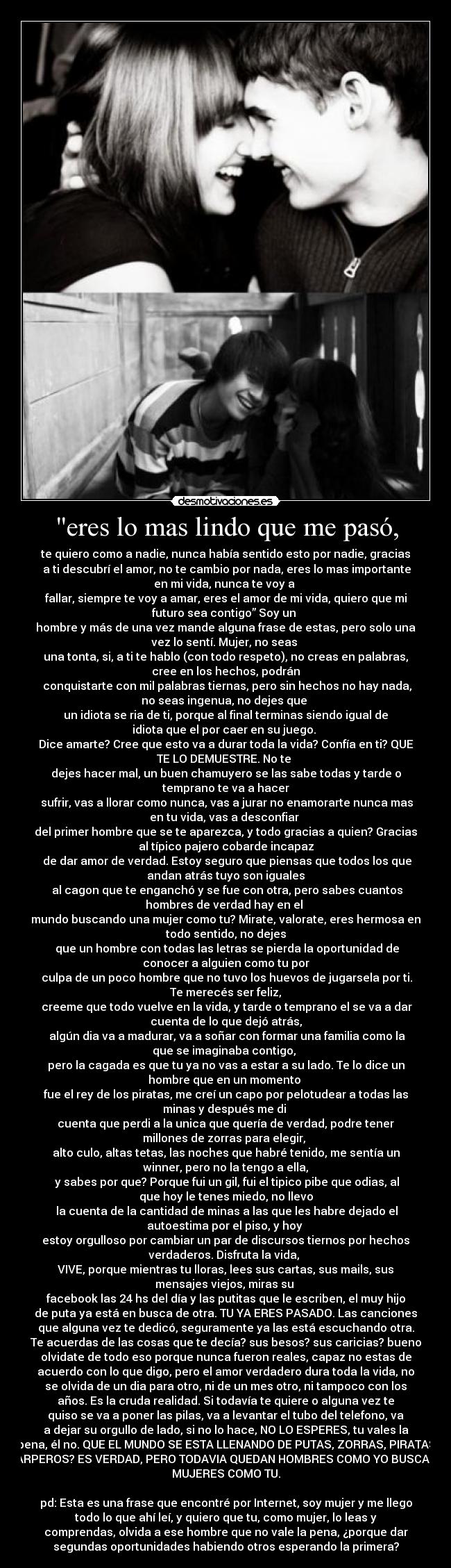 eres lo mas lindo que me pasó, - te quiero como a nadie, nunca había sentido esto por nadie, gracias
a ti descubrí el amor, no te cambio por nada, eres lo mas importante
en mi vida, nunca te voy a
fallar, siempre te voy a amar, eres el amor de mi vida, quiero que mi
futuro sea contigo” Soy un
hombre y más de una vez mande alguna frase de estas, pero solo una
vez lo sentí. Mujer, no seas
una tonta, si, a ti te hablo (con todo respeto), no creas en palabras,
cree en los hechos, podrán
conquistarte con mil palabras tiernas, pero sin hechos no hay nada,
no seas ingenua, no dejes que
un idiota se ria de ti, porque al final terminas siendo igual de
idiota que el por caer en su juego.
Dice amarte? Cree que esto va a durar toda la vida? Confía en ti? QUE
TE LO DEMUESTRE. No te
dejes hacer mal, un buen chamuyero se las sabe todas y tarde o
temprano te va a hacer
sufrir, vas a llorar como nunca, vas a jurar no enamorarte nunca mas
en tu vida, vas a desconfiar
del primer hombre que se te aparezca, y todo gracias a quien? Gracias
al típico pajero cobarde incapaz
de dar amor de verdad. Estoy seguro que piensas que todos los que
andan atrás tuyo son iguales
al cagon que te enganchó y se fue con otra, pero sabes cuantos
hombres de verdad hay en el
mundo buscando una mujer como tu? Mirate, valorate, eres hermosa en
todo sentido, no dejes
que un hombre con todas las letras se pierda la oportunidad de
conocer a alguien como tu por
culpa de un poco hombre que no tuvo los huevos de jugarsela por ti.
Te merecés ser feliz,
creeme que todo vuelve en la vida, y tarde o temprano el se va a dar
cuenta de lo que dejó atrás,
algún dia va a madurar, va a soñar con formar una familia como la
que se imaginaba contigo,
pero la cagada es que tu ya no vas a estar a su lado. Te lo dice un
hombre que en un momento
fue el rey de los piratas, me creí un capo por pelotudear a todas las
minas y después me di
cuenta que perdi a la unica que quería de verdad, podre tener
millones de zorras para elegir,
alto culo, altas tetas, las noches que habré tenido, me sentía un
winner, pero no la tengo a ella,
y sabes por que? Porque fui un gil, fui el tipico pibe que odias, al
que hoy le tenes miedo, no llevo
la cuenta de la cantidad de minas a las que les habre dejado el
autoestima por el piso, y hoy
estoy orgulloso por cambiar un par de discursos tiernos por hechos
verdaderos. Disfruta la vida,
VIVE, porque mientras tu lloras, lees sus cartas, sus mails, sus
mensajes viejos, miras su
facebook las 24 hs del día y las putitas que le escriben, el muy hijo
de puta ya está en busca de otra. TU YA ERES PASADO. Las canciones
que alguna vez te dedicó, seguramente ya las está escuchando otra.
Te acuerdas de las cosas que te decía? sus besos? sus caricias? bueno
olvidate de todo eso porque nunca fueron reales, capaz no estas de
acuerdo con lo que digo, pero el amor verdadero dura toda la vida, no
se olvida de un dia para otro, ni de un mes otro, ni tampoco con los
años. Es la cruda realidad. Si todavía te quiere o alguna vez te
quiso se va a poner las pilas, va a levantar el tubo del telefono, va
a dejar su orgullo de lado, si no lo hace, NO LO ESPERES, tu vales la
pena, él no. QUE EL MUNDO SE ESTA LLENANDO DE PUTAS, ZORRAS, PIRATAS
Y CARPEROS? ES VERDAD, PERO TODAVIA QUEDAN HOMBRES COMO YO BUSCANDO
MUJERES COMO TU.
pd: Esta es una frase que encontré por Internet, soy mujer y me llego
todo lo que ahí leí, y quiero que tu, como mujer, lo leas y
comprendas, olvida a ese hombre que no vale la pena, ¿porque dar
segundas oportunidades habiendo otros esperando la primera?