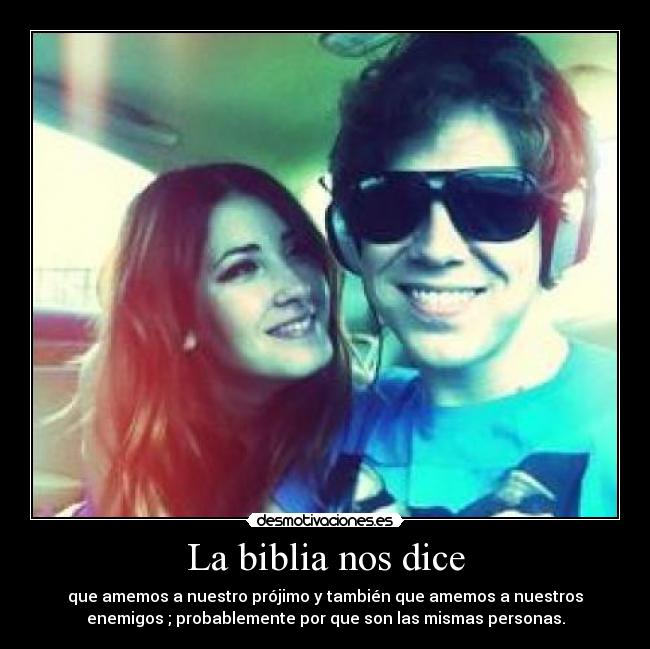 La biblia nos dice - que amemos a nuestro prójimo y también que amemos a nuestros
enemigos ; probablemente por que son las mismas personas.