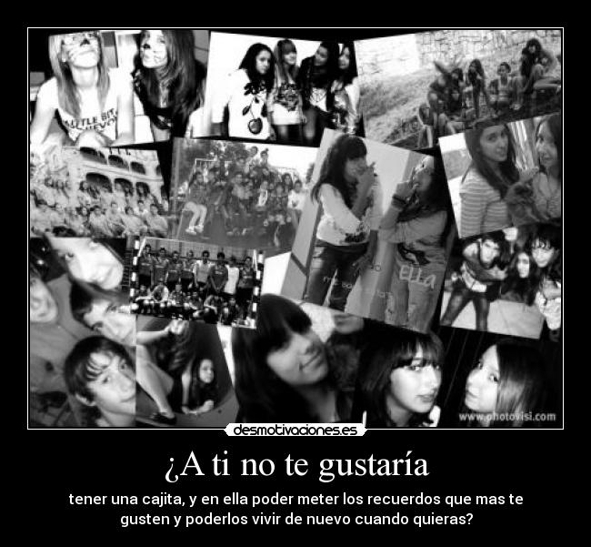 ¿A ti no te gustaría - tener una cajita, y en ella poder meter los recuerdos que mas te
gusten y poderlos vivir de nuevo cuando quieras?