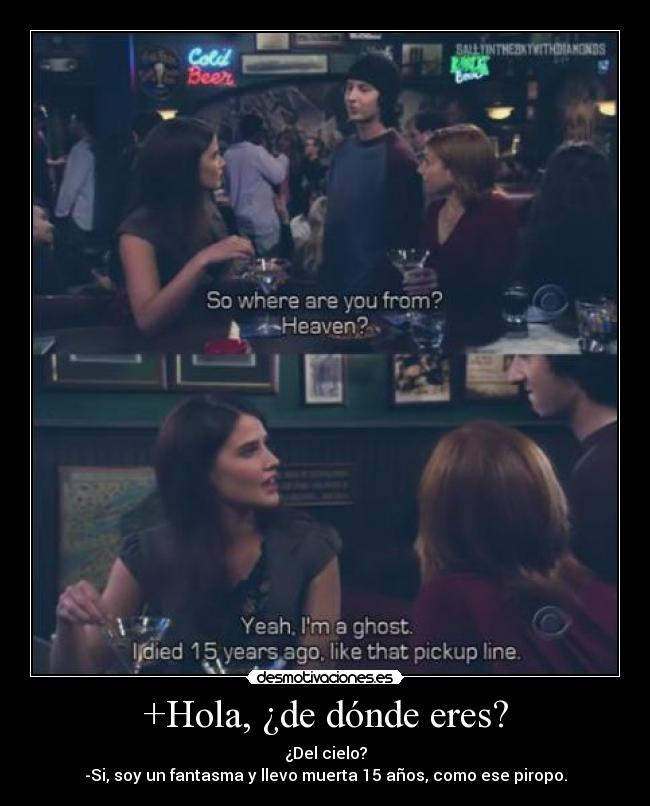 +Hola, ¿de dónde eres? - ¿Del cielo?
-Si, soy un fantasma y llevo muerta 15 años, como ese piropo.