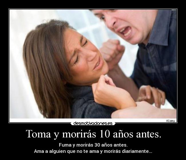Toma y morirás 10 años antes. - Fuma y morirás 30 años antes.
Ama a alguien que no te ama y morirás diariamente...