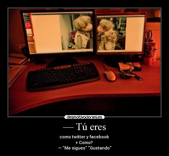 — Tú eres - como twitter y facebook 
+ Como? 
— Me sigues Gustando