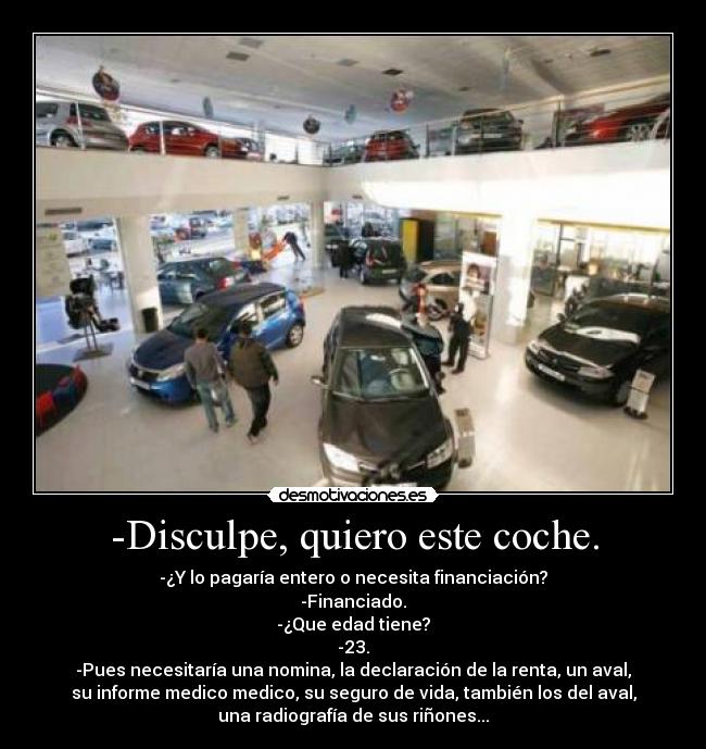 -Disculpe, quiero este coche. - -¿Y lo pagaría entero o necesita financiación?
-Financiado.
-¿Que edad tiene?
-23.
-Pues necesitaría una nomina, la declaración de la renta, un aval,
su informe medico medico, su seguro de vida, también los del aval,
una radiografía de sus riñones...